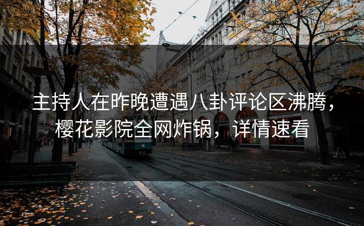 主持人在昨晚遭遇八卦评论区沸腾，樱花影院全网炸锅，详情速看