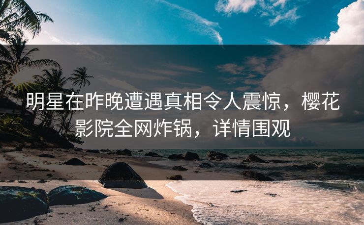 明星在昨晚遭遇真相令人震惊，樱花影院全网炸锅，详情围观