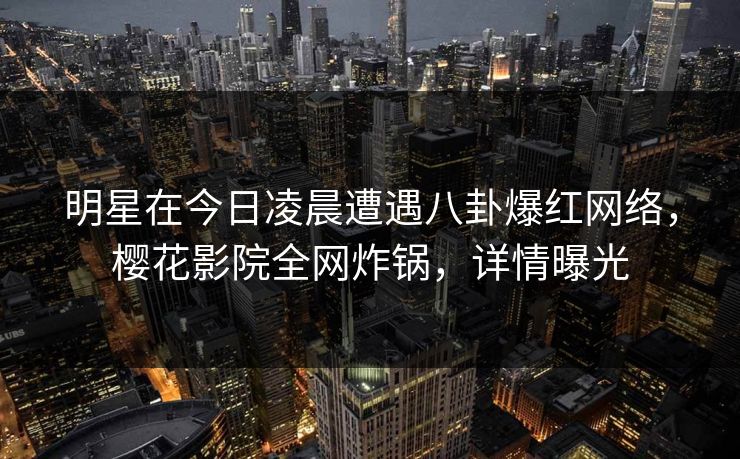 明星在今日凌晨遭遇八卦爆红网络，樱花影院全网炸锅，详情曝光