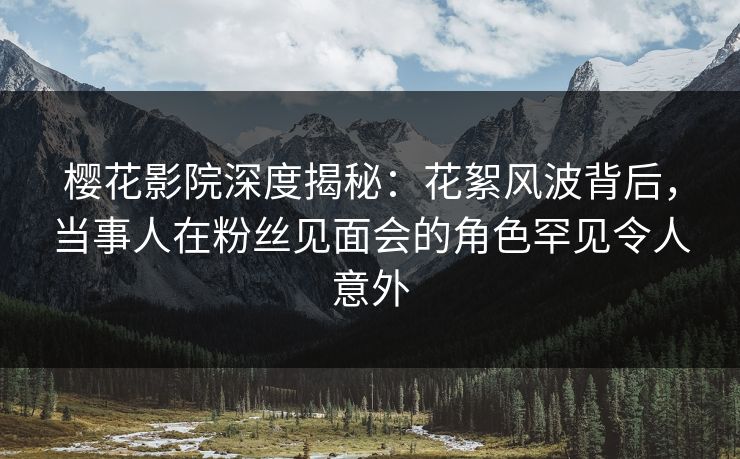 樱花影院深度揭秘：花絮风波背后，当事人在粉丝见面会的角色罕见令人意外