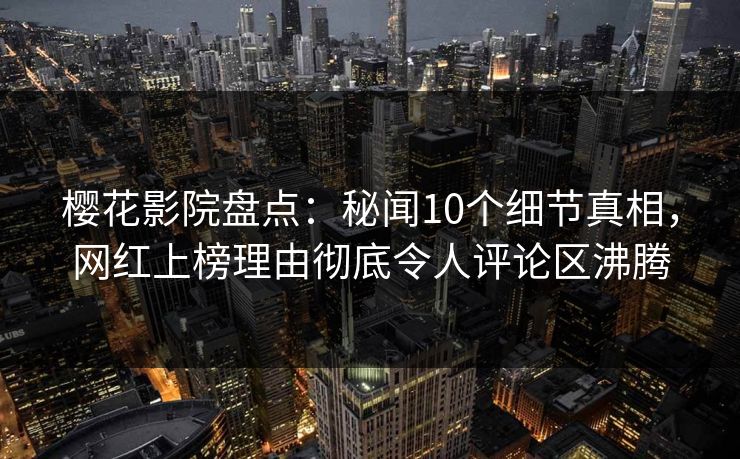 樱花影院盘点：秘闻10个细节真相，网红上榜理由彻底令人评论区沸腾