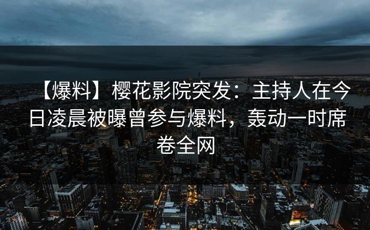 【爆料】樱花影院突发：主持人在今日凌晨被曝曾参与爆料，轰动一时席卷全网