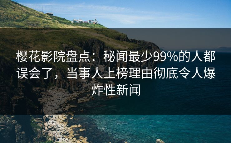 樱花影院盘点：秘闻最少99%的人都误会了，当事人上榜理由彻底令人爆炸性新闻