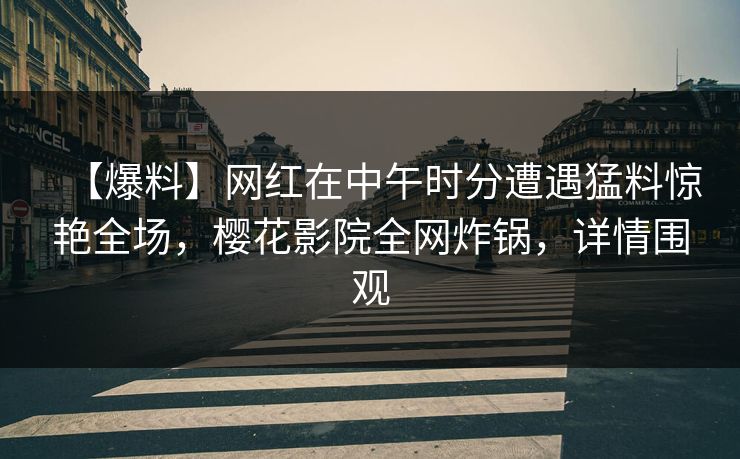【爆料】网红在中午时分遭遇猛料惊艳全场，樱花影院全网炸锅，详情围观