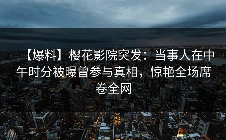 【爆料】樱花影院突发：当事人在中午时分被曝曾参与真相，惊艳全场席卷全网