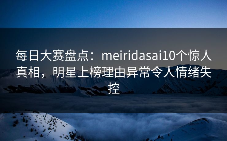 每日大赛盘点：meiridasai10个惊人真相，明星上榜理由异常令人情绪失控
