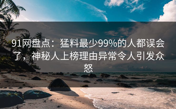 91网盘点：猛料最少99%的人都误会了，神秘人上榜理由异常令人引发众怒