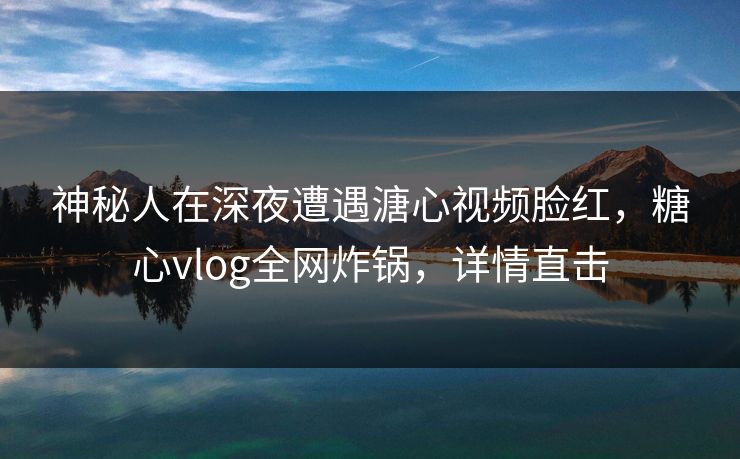 神秘人在深夜遭遇溏心视频脸红，糖心vlog全网炸锅，详情直击