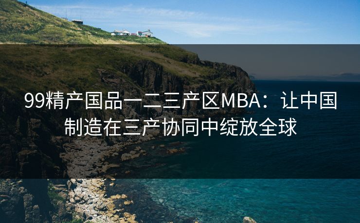 99精产国品一二三产区MBA：让中国制造在三产协同中绽放全球