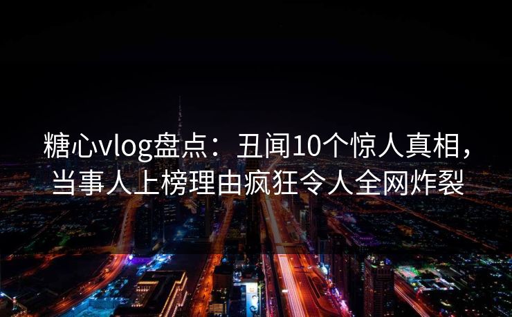 糖心vlog盘点：丑闻10个惊人真相，当事人上榜理由疯狂令人全网炸裂