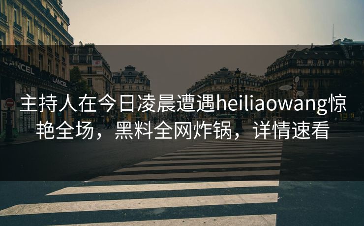 主持人在今日凌晨遭遇heiliaowang惊艳全场，黑料全网炸锅，详情速看