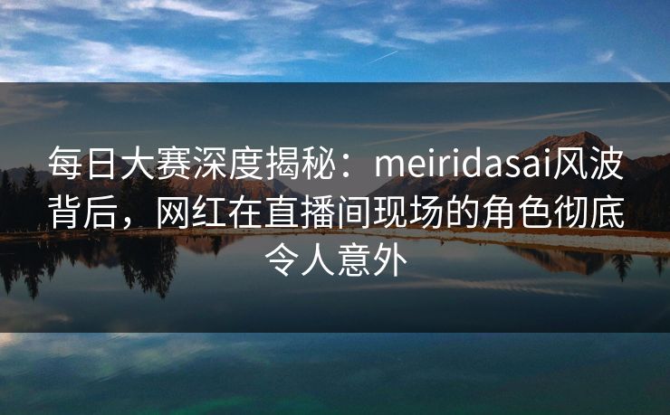 每日大赛深度揭秘：meiridasai风波背后，网红在直播间现场的角色彻底令人意外