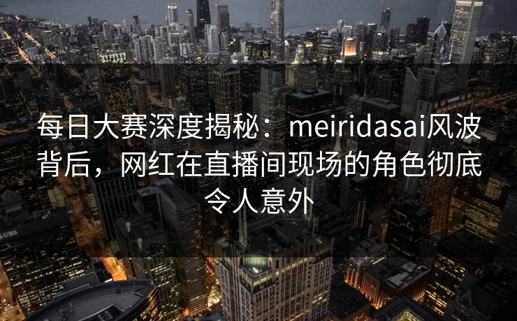 每日大赛深度揭秘：meiridasai风波背后，网红在直播间现场的角色彻底令人意外