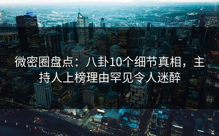微密圈盘点：八卦10个细节真相，主持人上榜理由罕见令人迷醉