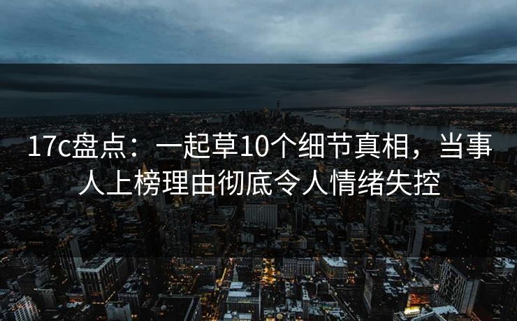 17c盘点：一起草10个细节真相，当事人上榜理由彻底令人情绪失控