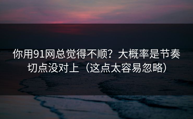 你用91网总觉得不顺?大概率是节奏切点没对上(这点太容易忽略) 你用91网总觉得不顺?大概率是节奏切点没对上(这点太容易忽略)