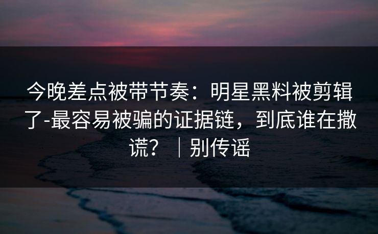今晚差点被带节奏：明星黑料被剪辑了-最容易被骗的证据链，到底谁在撒谎？｜别传谣