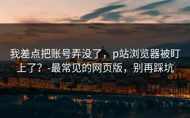 我差点把账号弄没了,p站浏览器被盯上了?-最常见的网页版,别再踩坑 我差点把账号弄没了,p站浏览器被盯上了?-最常见的网页版,别再踩坑