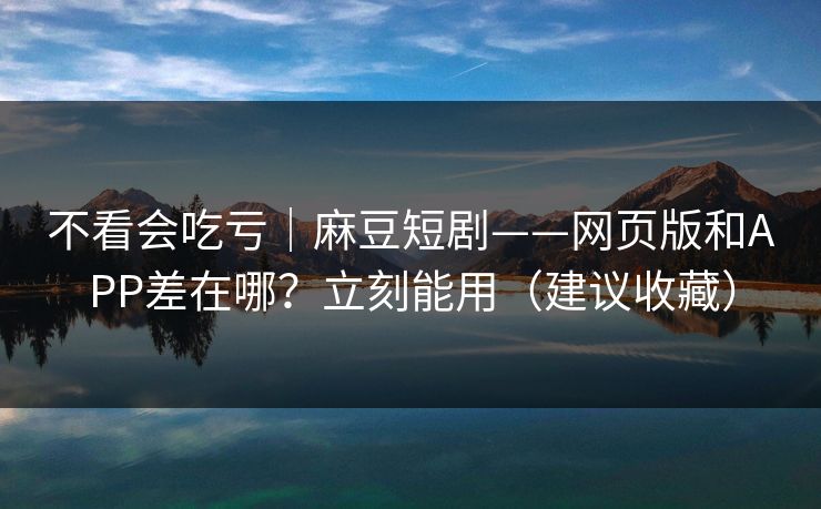 不看会吃亏｜麻豆短剧——网页版和APP差在哪？立刻能用（建议收藏）