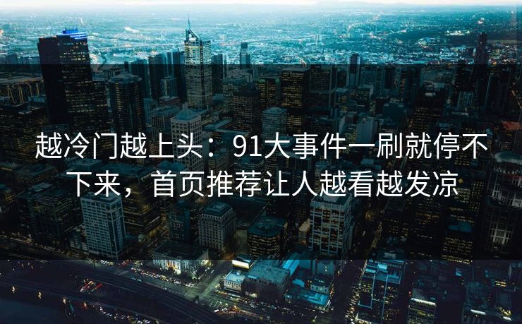 越冷门越上头：91大事件一刷就停不下来，首页推荐让人越看越发凉