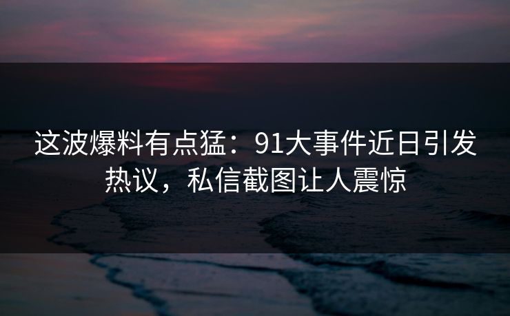 这波爆料有点猛：91大事件近日引发热议，私信截图让人震惊